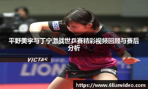 平野美宇与丁宁激战世乒赛精彩视频回顾与赛后分析